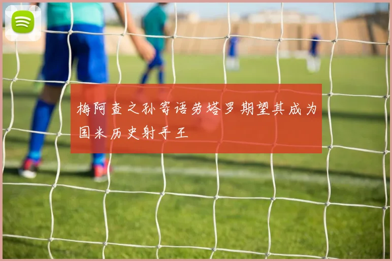 梅阿查之孙寄语劳塔罗期望其成为国米历史射手王