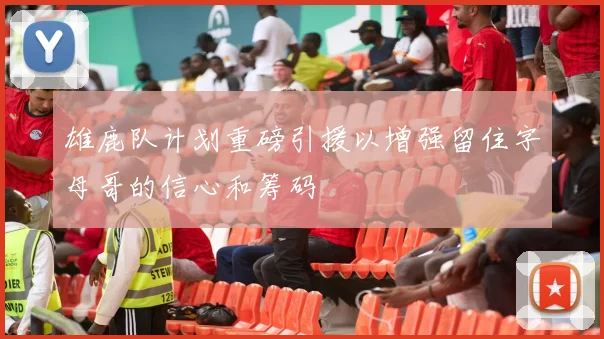 雄鹿队计划重磅引援以增强留住字母哥的信心和筹码