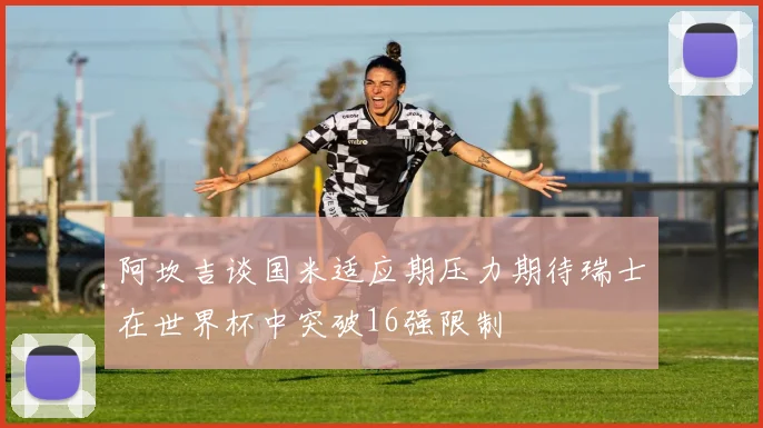 阿坎吉谈国米适应期压力期待瑞士在世界杯中突破16强限制