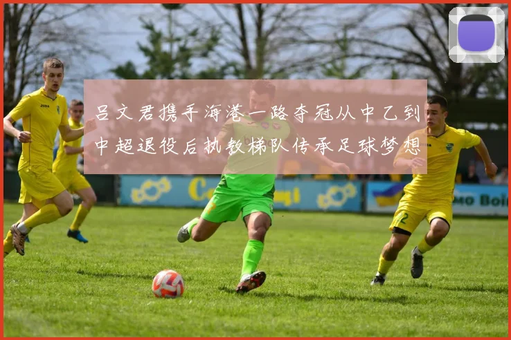 吕文君携手海港一路夺冠从中乙到中超退役后执教梯队传承足球梦想
