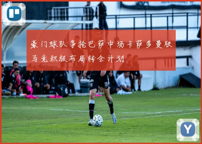 豪门球队争抢巴萨中场卡萨多曼联马竞积极布局转会计划