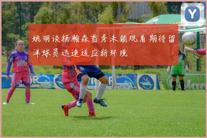 姚明谈杨瀚森首秀未能观看期待留洋球员迅速适应新环境