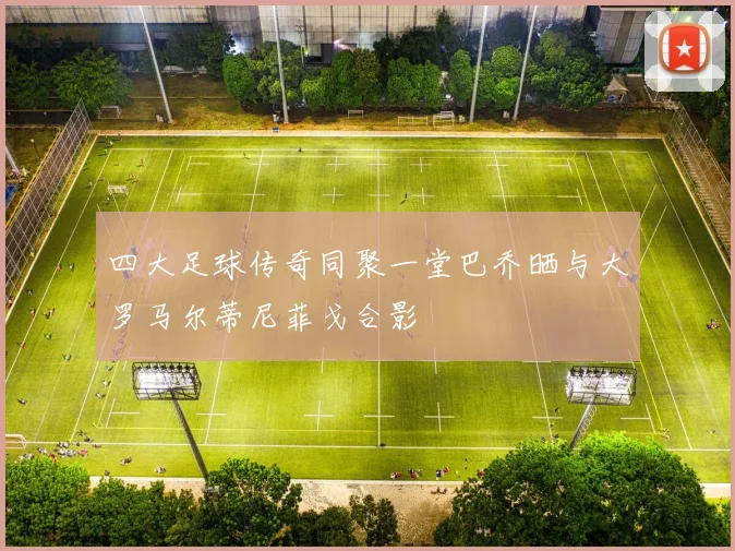 四大足球传奇同聚一堂巴乔晒与大罗马尔蒂尼菲戈合影