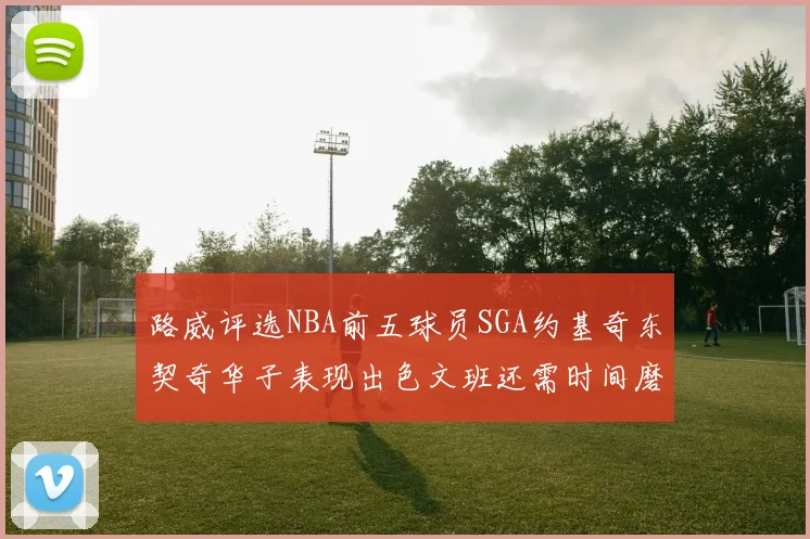 路威评选NBA前五球员SGA约基奇东契奇华子表现出色文班还需时间磨练