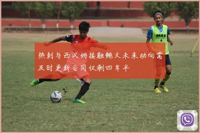 热刺与西汉姆接触鲍文未来动向需及时更新合同仅剩四年半