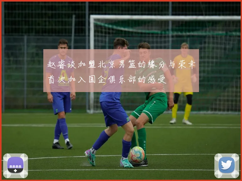 赵睿谈加盟北京男篮的缘分与荣幸首次加入国企俱乐部的感受