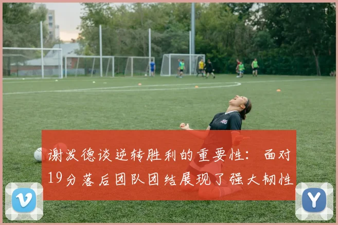 谢泼德谈逆转胜利的重要性：面对19分落后团队团结展现了强大韧性