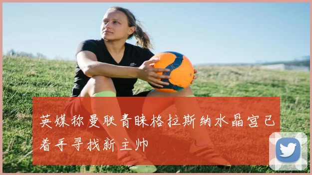 英媒称曼联青睐格拉斯纳水晶宫已着手寻找新主帅