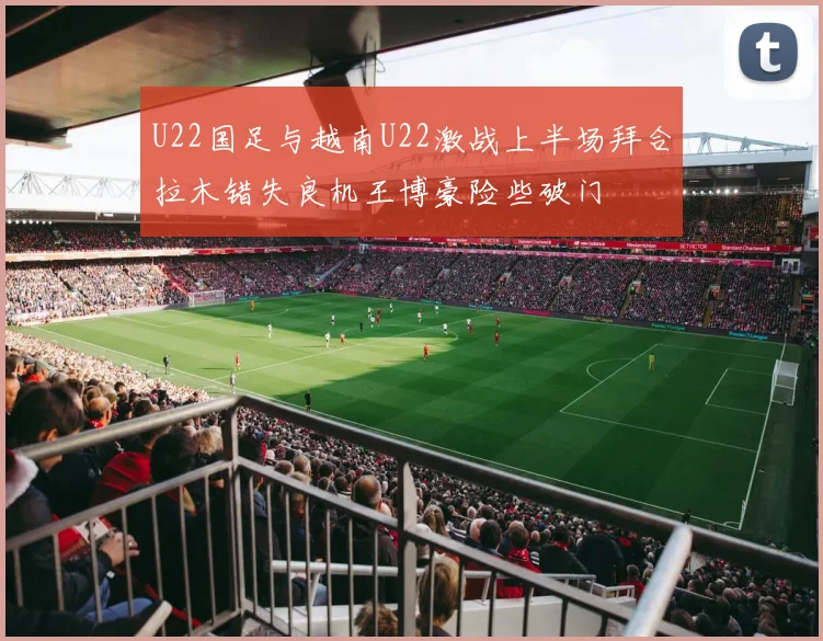 U22国足与越南U22激战上半场拜合拉木错失良机王博豪险些破门