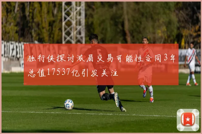 独行侠探讨浓眉交易可能性合同3年总值17537亿引发关注