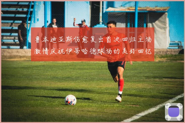 鲁本迪亚斯伤愈复出首次回归主场激情庆祝伊蒂哈德球场的美好回忆