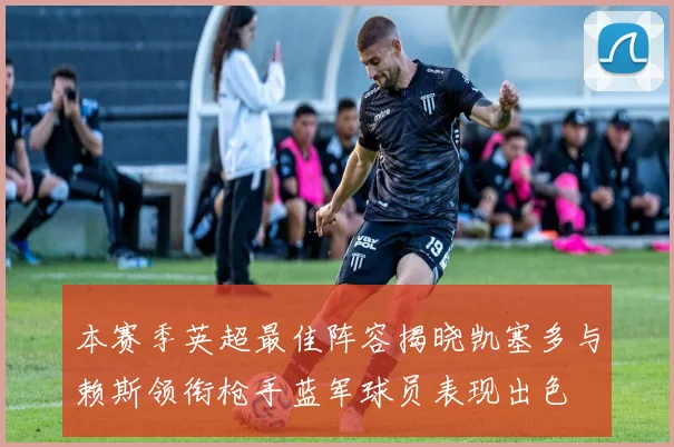 本赛季英超最佳阵容揭晓凯塞多与赖斯领衔枪手蓝军球员表现出色