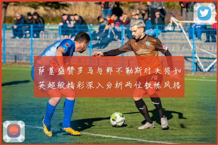 萨基盛赞罗马与那不勒斯对决将如英超般精彩深入分析两位教练风格