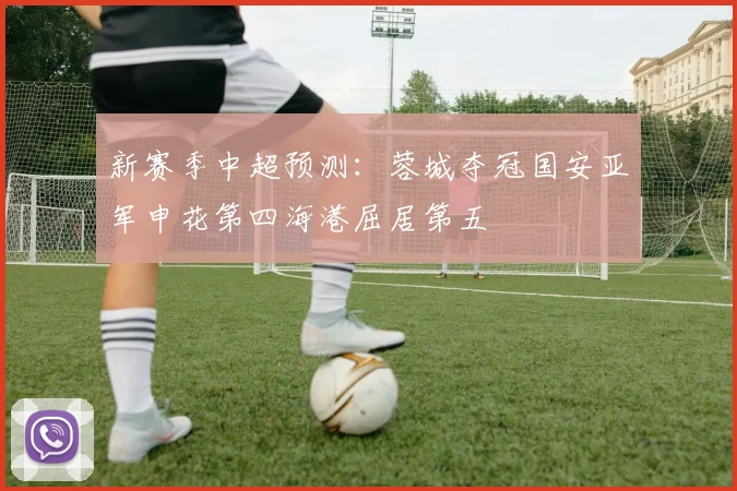 新赛季中超预测：蓉城夺冠国安亚军申花第四海港屈居第五
