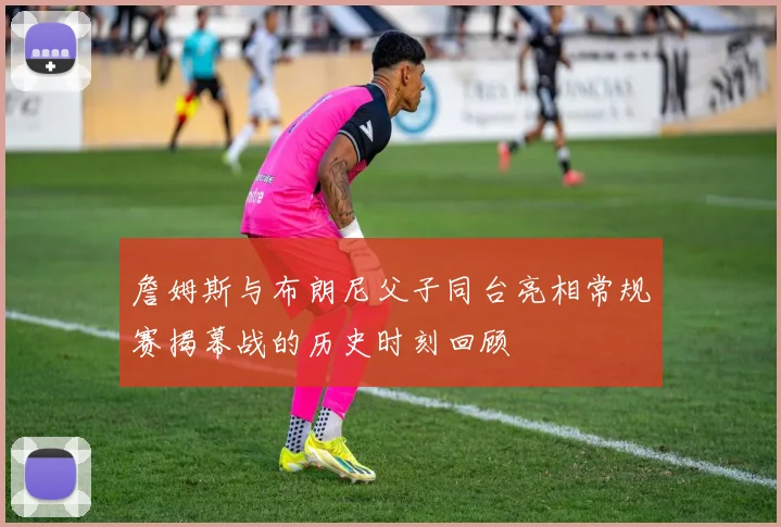 詹姆斯与布朗尼父子同台亮相常规赛揭幕战的历史时刻回顾