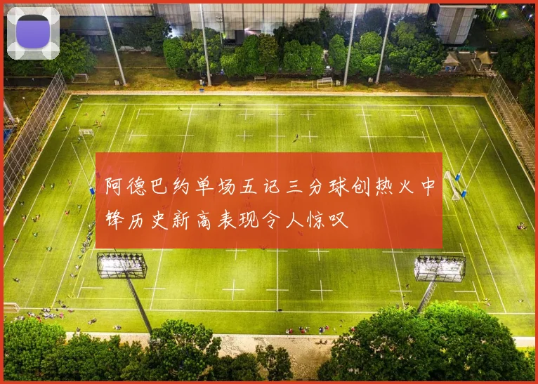 阿德巴约单场五记三分球创热火中锋历史新高表现令人惊叹