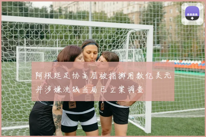 阿根廷足协高层被指挪用数亿美元并涉嫌洗钱当局已立案调查