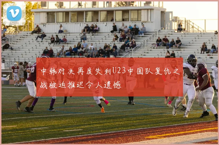中韩对决再度失利U23中国队复仇之战被迫推迟令人遗憾