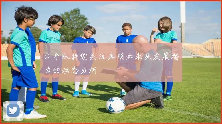 公牛队持续关注库明加未来发展潜力的动态分析