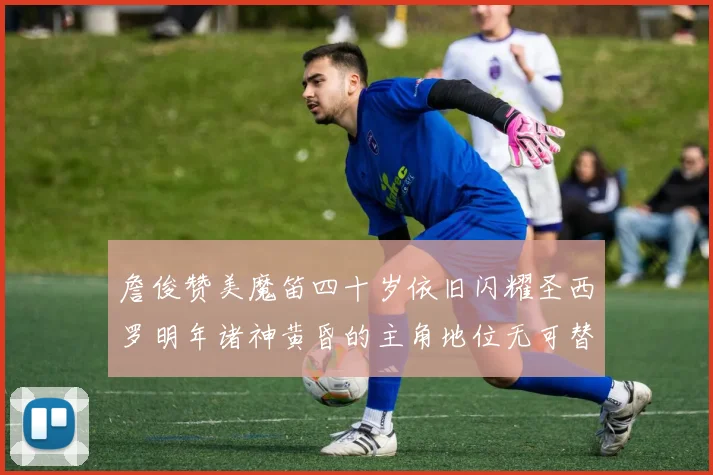 詹俊赞美魔笛四十岁依旧闪耀圣西罗明年诸神黄昏的主角地位无可替代