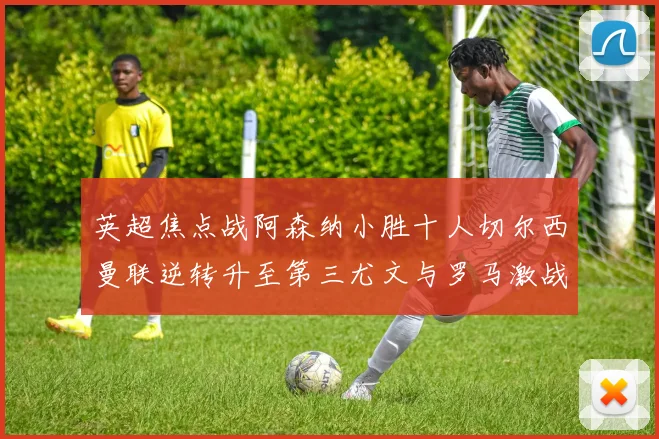 英超焦点战阿森纳小胜十人切尔西曼联逆转升至第三尤文与罗马激战平局